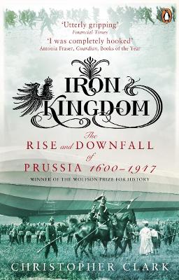 IRON KINGDOM: THE RISE AND DOWNFALL OF PRUSSIA (1600-1947) P